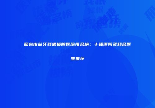 邢台市前牙残根拔除医院排名榜：十强医院及知名医生推荐