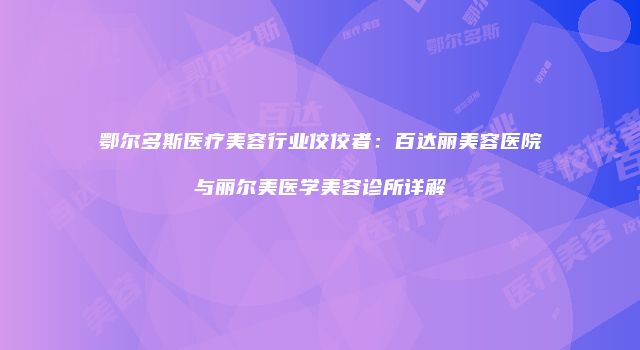鄂尔多斯医疗美容行业佼佼者：百达丽美容医院与丽尔美医学美容诊所详解