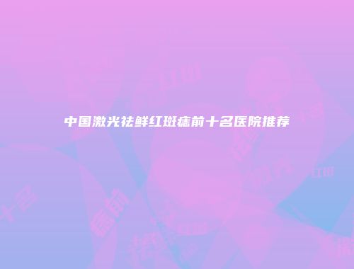 中国激光祛鲜红斑痣前十名医院推荐