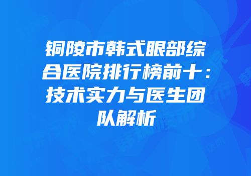 铜陵市韩式眼部综合医院排行榜前十：技术实力与医生团队解析