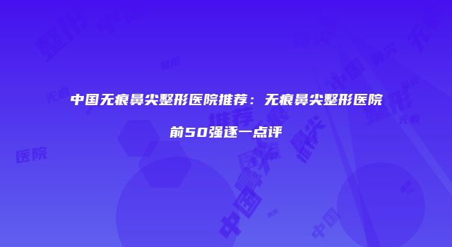 中国无痕鼻尖整形医院推荐：无痕鼻尖整形医院前50强逐一点评