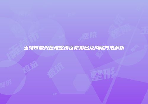 玉林市激光痘坑整形医院排名及消除方法解析