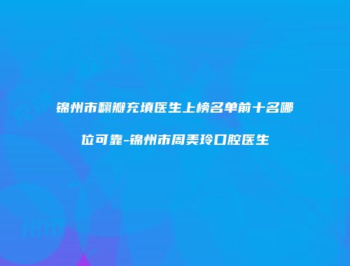 锦州市翻瓣充填医生上榜名单前十名哪位可靠-锦州市周美玲口腔医生