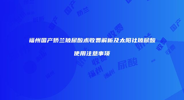 福州国产娇兰玻尿酸术收费解析及太阳社玻尿酸使用注意事项