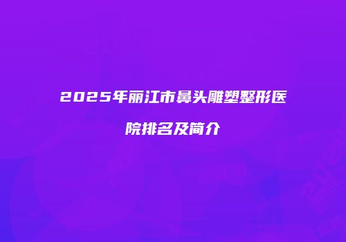 2025年丽江市鼻头雕塑整形医院排名及简介