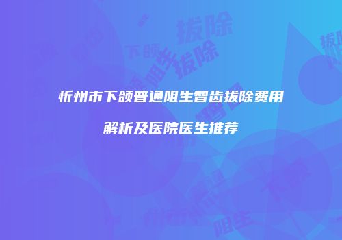 忻州市下颌普通阻生智齿拔除费用解析及医院医生推荐