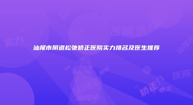 汕尾市阴道松弛矫正医院实力排名及医生推荐