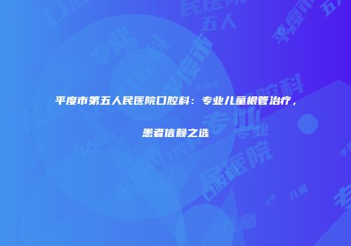平度市第五人民医院口腔科：专业儿童根管治疗，患者信赖之选