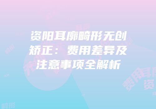 资阳耳廓畸形无创矫正：费用差异及注意事项全解析