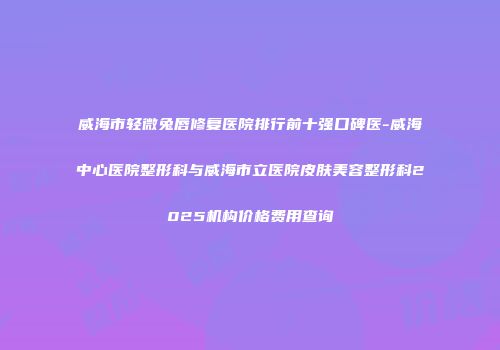 威海市轻微兔唇修复医院排行前十强口碑医-威海中心医院整形科与威海市立医院皮肤美容整形科2025机构价格费用查询