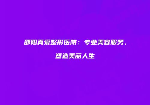 邵阳真爱整形医院：专业美容服务，塑造美丽人生