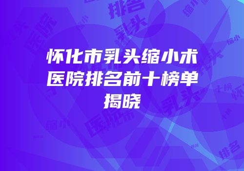 怀化市乳头缩小术医院排名前十榜单揭晓
