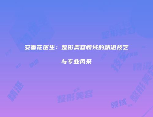 安香花医生：整形美容领域的精湛技艺与专业风采