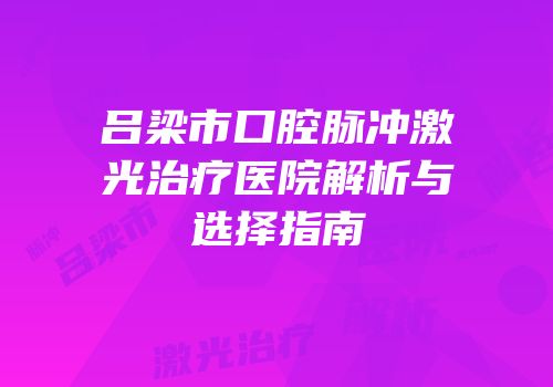 吕梁市口腔脉冲激光治疗医院解析与选择指南