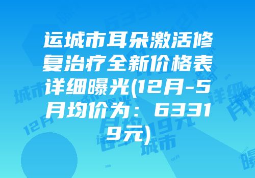 运城市耳朵激活修复治疗全新价格表详细曝光(12月-5月均价为：63319元)