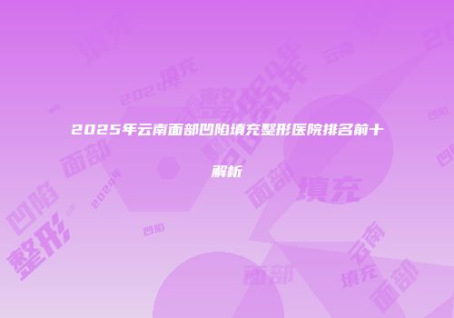 2025年云南面部凹陷填充整形医院排名前十解析