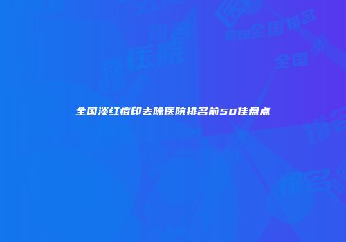 全国淡红痘印去除医院排名前50佳盘点