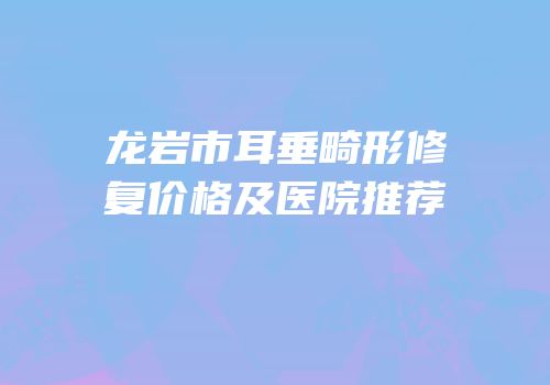 龙岩市耳垂畸形修复价格及医院推荐