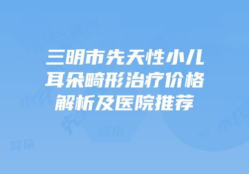 三明市先天性小儿耳朵畸形治疗价格解析及医院推荐