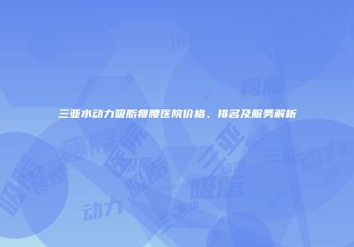 三亚水动力吸脂瘦腰医院价格、排名及服务解析