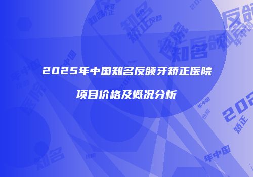 2025年中国知名反颌牙矫正医院项目价格及概况分析