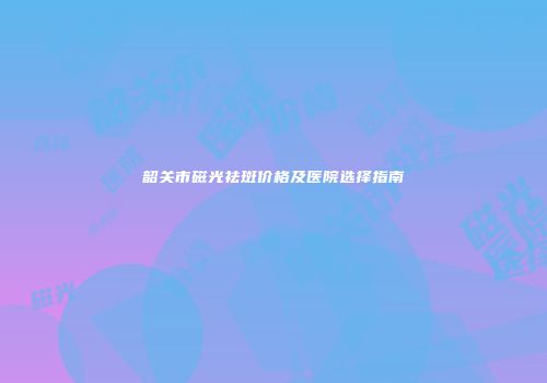 韶关市磁光祛斑价格及医院选择指南
