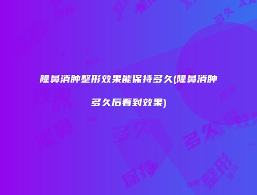 隆鼻消肿整形效果能保持多久(隆鼻消肿多久后看到效果)