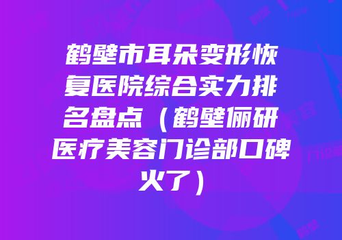 鹤壁市耳朵变形恢复医院综合实力排名盘点（鹤壁俪研医疗美容门诊部口碑火了）