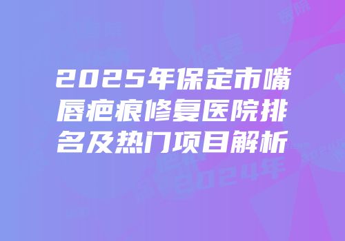 2025年保定市嘴唇疤痕修复医院排名及热门项目解析