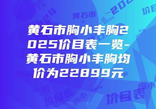 黄石市胸小丰胸2025价目表一览-黄石市胸小丰胸均价为22899元