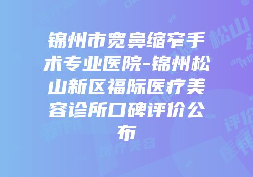 锦州市宽鼻缩窄手术专业医院-锦州松山新区福际医疗美容诊所口碑评价公布