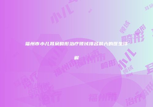 福州市小儿耳朵畸形治疗领域排名前六的医生详解