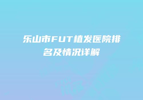 乐山市FUT植发医院排名及情况详解