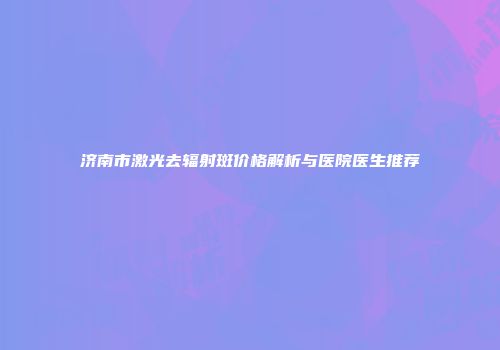 济南市激光去辐射斑价格解析与医院医生推荐