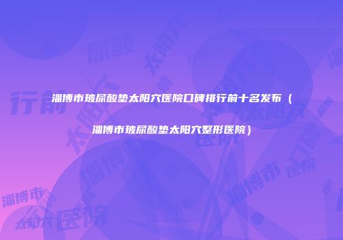 淄博市玻尿酸垫太阳穴医院口碑排行前十名发布（淄博市玻尿酸垫太阳穴整形医院）