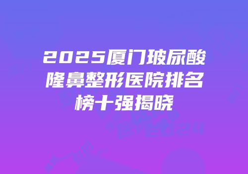 2025厦门玻尿酸隆鼻整形医院排名榜十强揭晓