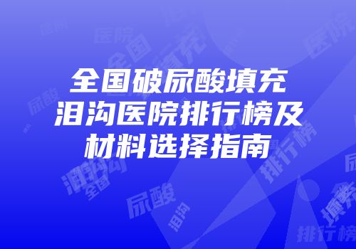 全国破尿酸填充泪沟医院排行榜及材料选择指南