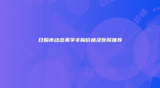 日照市动态美学丰胸价格及医院推荐