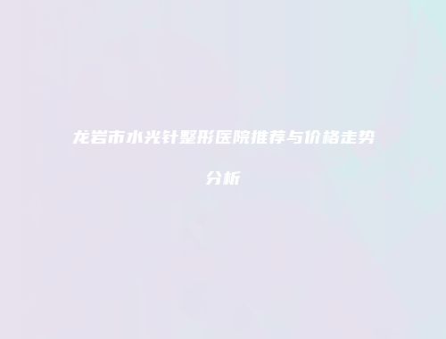 龙岩市水光针整形医院推荐与价格走势分析