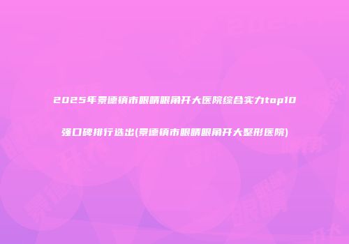 2025年景德镇市眼睛眼角开大医院综合实力top10强口碑排行选出(景德镇市眼睛眼角开大整形医院)