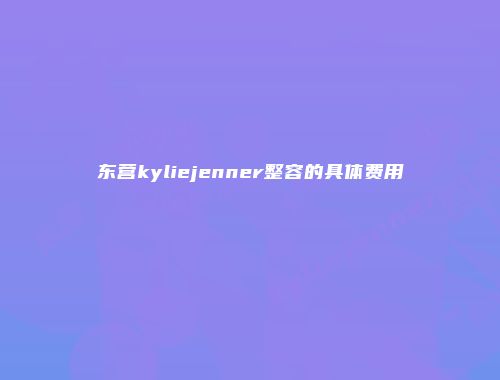 东营kyliejenner整容的具体费用