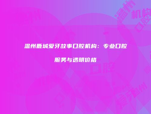温州鹿城爱牙故事口腔机构：专业口腔服务与透明价格