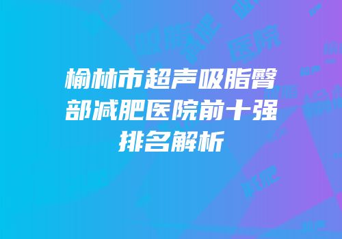榆林市超声吸脂臀部减肥医院前十强排名解析