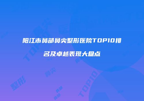 阳江市鼻部鼻尖整形医院TOP10排名及卓越表现大盘点