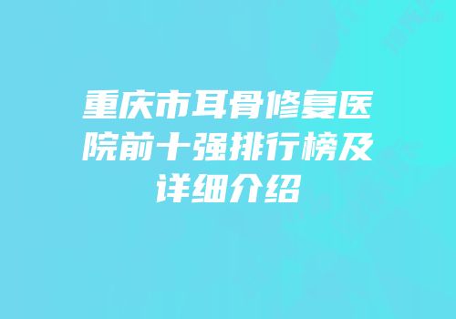 重庆市耳骨修复医院前十强排行榜及详细介绍