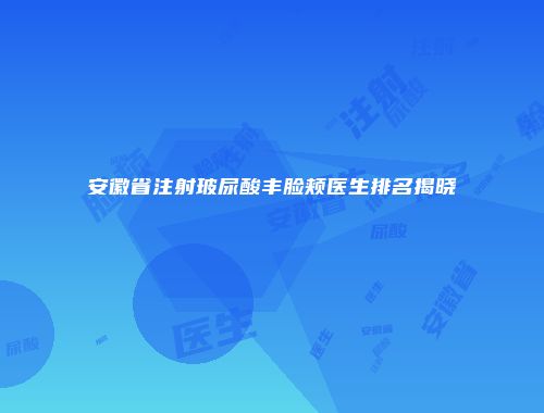 安徽省注射玻尿酸丰脸颊医生排名揭晓