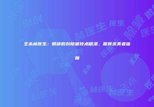 王永林医生：颞部微创除皱技术精湛，赢得求美者信赖
