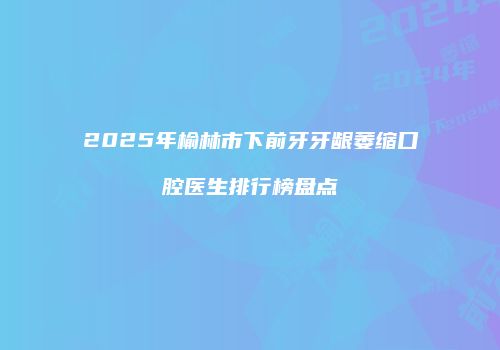 2025年榆林市下前牙牙龈萎缩口腔医生排行榜盘点
