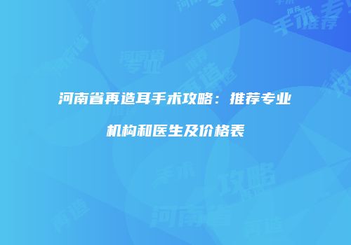 河南省再造耳手术攻略：推荐专业机构和医生及价格表
