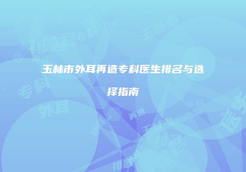 玉林市外耳再造专科医生排名与选择指南